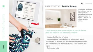 02Click-and-Collect/Reserve-in-store/
Paylater/Try&Pay/Return-in-Store
TRACK4
CASE STUDY #3
En boutique, la dépose
d’un vêtement loué se
fait en quelques
secondes au moyen de
l’application dans un
espace « drop-off » à
l’entrée, en libre
service.
« Nous avons pu gérer quatre fois plus de traﬁc de clientes
grâce à la vitesse et à la précision du matériel »
‣ Kiosque Self-Service à l’entrée
‣ Ne pas mobiliser d’employés pour les retours à permis
d’ouvrir plus tôt le matin et d’accueillir les clientes retournant
des vêtements sur le chemin du bureau -> Re-location plus
rapide
‣ Technologie : Alia
 