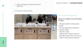 Click-and-Collect/Reserve-in-store/
Paylater/Try&Pay/Return-in-Store
TRACK4
Women Flagship 225 West 57th Street
New-York
Ouvert en Octobre 2019
CASE STUDY #1
En 1 minute, en self-service 
Retour en magasin de commandes
en ligne :  
‣ Kiosques placés à chaque porte
d’entrée
‣ Muni de l’application Nordstrom,  
4 simples étapes:
• Scanner, signer
• Sélectionner l’article à retourner
• Emballer l’article dans le sac fourni
• Placer l’article dans le container
 