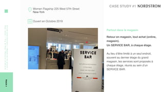 Click-and-Collect/Reserve-in-store/
Paylater/Try&Pay/Return-in-Store
TRACK4
Women Flagship 225 West 57th Street
New-York
Ouvert en Octobre 2019
CASE STUDY #1
Partout dans le magasin 
Retour en magasin, tout achat (online,
magasin).
Un SERVICE BAR, à chaque étage. 
Au lieu d’être limité à un seul endroit,
souvent au dernier étage du grand
magasin, les services sont proposés à 
chaque étage, réunis au sein d’un
SERVICE BAR. 
 