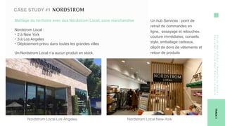 Click-and-Collect/Reserve-in-store/
Paylater/Try&Pay/Return-in-Store
TRACK4
CASE STUDY #1
Maillage du territoire avec des Nordstrom Local, sans marchandise 
Nordstrom Local :
• 2 à New York
• 3 à Los Angeles
• Déploiement prévu dans toutes les grandes villes
Un Nordstrom Local n’a aucun produit en stock.                    
Un hub Services : point de
retrait de commandes en
ligne,  essayage et retouches
couture immédiates, conseils
style, emballage cadeaux,
dépôt de dons de vêtements et
retour de produits
Nordstrom Local Los Angeles Nordstrom Local New-York
 