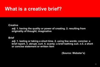 Creative adj . 1. having the quality or power of creating. 2. resulting from originality of thought; imaginative  Brief adj . 1. lasting or taking a short time. 2. using few words; concise: a brief report, 3. abrupt, curt. 4. scanty: a brief bathing suit.  n .5. a short or concise statement or written item  (Source: Webster’s)  What is a creative brief? 