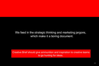 We feed in the strategic thinking and marketing jargons, which make it a boring document.  Creative Brief should give ammunition and inspiration to creative teams to go hunting for ideas.  