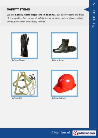 A Member of
SAFETY ITEMS
We are Safety Items suppliers in chennai, our safety items are best
of the quality. Our range of safety items includes safety gloves, safety
shoes, safety belt and safety helmet.
Safety Gloves Safety Shoes
Safety Belt Safety Helmet
Products
 