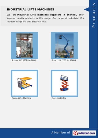 A Member of
INDUSTRIAL LIFTS MACHINES
We are Industrial Lifts machines suppliers in chennai, oﬀer
superior quality products in this range. Our range of industrial lifts
includes cargo lifts and electrical lifts.
Scissor Lift (20ft to 66ft) Boom Lift (20ft to 166ft)
Cargo Lifts Machine Electrical Lifts
Products
 