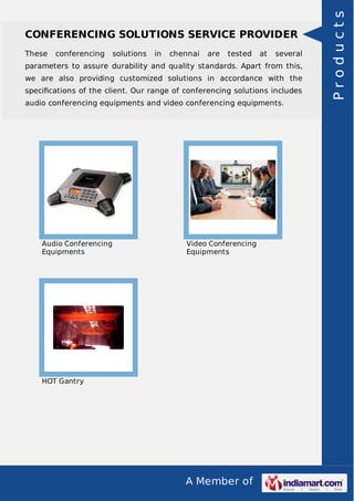 A Member of
CONFERENCING SOLUTIONS SERVICE PROVIDER
These conferencing solutions in chennai are tested at several
parameters to assure durability and quality standards. Apart from this,
we are also providing customized solutions in accordance with the
speciﬁcations of the client. Our range of conferencing solutions includes
audio conferencing equipments and video conferencing equipments.
Audio Conferencing
Equipments
Video Conferencing
Equipments
HOT Gantry
Products
 