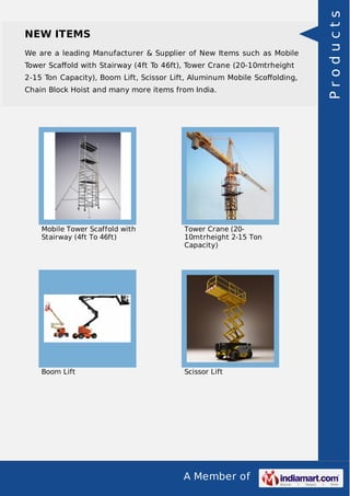 A Member of
NEW ITEMS
We are a leading Manufacturer & Supplier of New Items such as Mobile
Tower Scaﬀold with Stairway (4ft To 46ft), Tower Crane (20-10mtrheight
2-15 Ton Capacity), Boom Lift, Scissor Lift, Aluminum Mobile Scoﬀolding,
Chain Block Hoist and many more items from India.
Mobile Tower Scaffold with
Stairway (4ft To 46ft)
Tower Crane (20-
10mtrheight 2-15 Ton
Capacity)
Boom Lift Scissor Lift
Products
 
