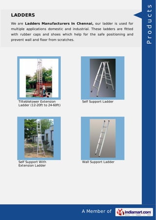 A Member of
LADDERS
We are Ladders Manufacturers In Chennai, our ladder is used for
multiple applications domestic and industrial. These ladders are ﬁtted
with rubber caps and shoes which help for the safe positioning and
prevent wall and floor from scratches.
Tiltebletower Extension
Ladder (12-20ft to 24-60ft)
Self Support Ladder
Self Support With
Extension Ladder
Wall Support Ladder
Products
 