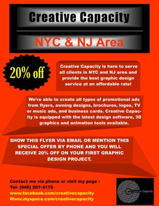 Creative Capacity
                            NYC & NJ Area
                                  Creative Capacity is here to serve

20% off                           all clients in NYC and NJ area and
                                   provide the best graphic design
                                     service at an affordable rate!


                     We’re able to create all types of promotional ads
                     from flyers, awning designs, brochures, logos, TV
                    or music ads, and business cards. Creative Capac-
                    ity is equipped with the latest design software, 3D
                           graphics and animation tools available.



SHOW THIS FLYER VIA EMAIL OR MENTION THIS
   SPECIAL OFFER BY PHONE AND YOU WILL
  RECEIVE 20% OFF ON YOUR FIRST GRAPHIC
             DESIGN PROJECT.



Contact me via phone or visit my page :
Tel- (646) 207-3176
    Expiration   04/01/10


www.facebook.com/creativecapacity
    Date:




Www.myspace.com/creativecapacity
 