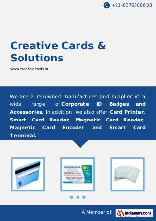 +91-8376808608

Creative Cards &
Solutions
www.creativecards.in

We are a renowned manufacturer and supplier of a
wide

range

of Corporate

ID

Badges

and

Accessories. In addition, we also oﬀer Card Printer,
Smart

Card

Magnetic

Reader,

Card

Magnetic

Encoder

and

Card

Reader,

Smart

Terminal.

A Member of

Card

 