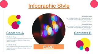 Infographic Style
Content Here
Get a modern PowerPoint Presentation that is
beautifully designed. Easy to change colors,
photos and Text.
Content Here
Get a modern PowerPoint Presentation that is
beautifully designed. Easy to change colors,
photos and Text.
Contents A
Content Here
Get a modern PowerPoint Presentation that is
beautifully designed. Easy to change colors,
photos and Text.
Content Here
Get a modern PowerPoint Presentation that is
beautifully designed. Easy to change colors,
photos and Text.
Contents B
PLANT
 