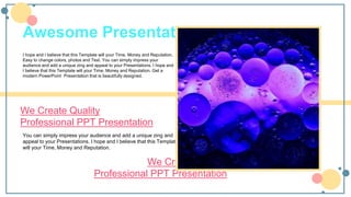 You can simply impress your audience and add a unique zing and
appeal to your Presentations. I hope and I believe that this Template
will your Time, Money and Reputation.
We Create Quality
Professional PPT Presentation
Awesome Presentation
I hope and I believe that this Template will your Time, Money and Reputation.
Easy to change colors, photos and Text. You can simply impress your
audience and add a unique zing and appeal to your Presentations. I hope and
I believe that this Template will your Time, Money and Reputation. Get a
modern PowerPoint Presentation that is beautifully designed.
We Create Quality
Professional PPT Presentation
 
