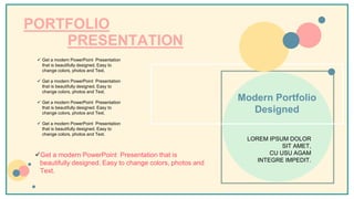 PORTFOLIO
PRESENTATION
 Get a modern PowerPoint Presentation
that is beautifully designed. Easy to
change colors, photos and Text.
 Get a modern PowerPoint Presentation
that is beautifully designed. Easy to
change colors, photos and Text.
 Get a modern PowerPoint Presentation
that is beautifully designed. Easy to
change colors, photos and Text.
 Get a modern PowerPoint Presentation
that is beautifully designed. Easy to
change colors, photos and Text.
Modern Portfolio
Designed
LOREM IPSUM DOLOR
SIT AMET,
CU USU AGAM
INTEGRE IMPEDIT.
Get a modern PowerPoint Presentation that is
beautifully designed. Easy to change colors, photos and
Text.
 