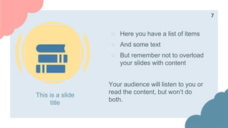 This is a slide
title
○ Here you have a list of items
○ And some text
○ But remember not to overload
your slides with content
Your audience will listen to you or
read the content, but won’t do
both.
7
 