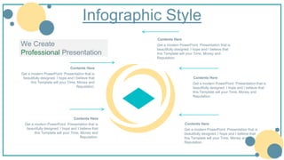 Infographic Style
Contents Here
Get a modern PowerPoint Presentation that is
beautifully designed. I hope and I believe that
this Template will your Time, Money and
Reputation.
Contents Here
Get a modern PowerPoint Presentation that is
beautifully designed. I hope and I believe that
this Template will your Time, Money and
Reputation.
Contents Here
Get a modern PowerPoint Presentation that is
beautifully designed. I hope and I believe that
this Template will your Time, Money and
Reputation.
Contents Here
Get a modern PowerPoint Presentation that is
beautifully designed. I hope and I believe that
this Template will your Time, Money and
Reputation.
Contents Here
Get a modern PowerPoint Presentation that is
beautifully designed. I hope and I believe that
this Template will your Time, Money and
Reputation.
We Create
Professional Presentation
 