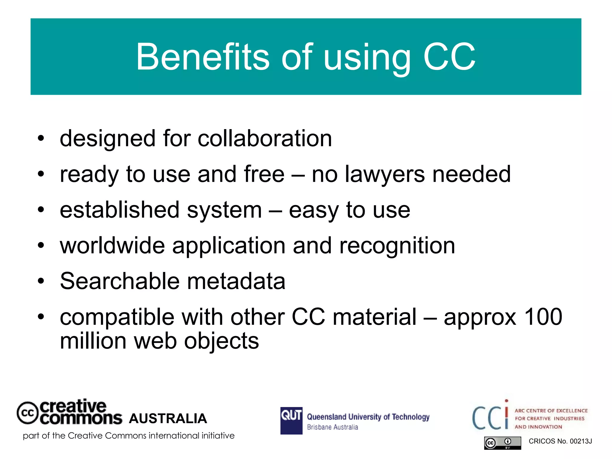 Benefits of using CC designed for collaboration ready to use and free – no lawyers needed established system – easy to use worldwide application and recognition Searchable metadata compatible with other CC material – approx 100 million web objects AUSTRALIA part of the Creative Commons international initiative CRICOS No. 00213J   