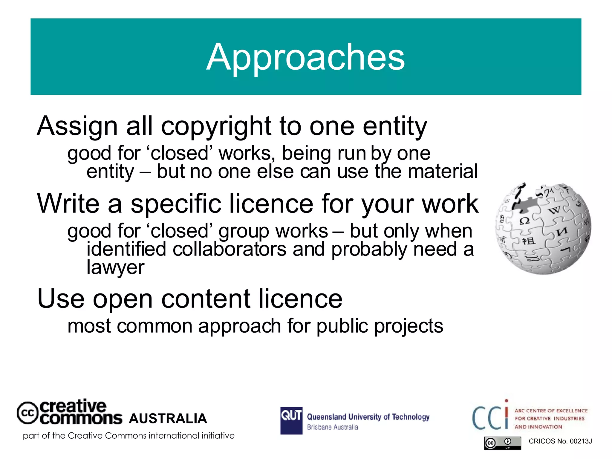 Approaches Assign all copyright to one entity   good for ‘closed’ works, being run by one entity – but no one else can use the material Write a specific licence for your work  good for ‘closed’ group works – but only when identified collaborators and probably need a lawyer Use open content licence   most common approach for public projects AUSTRALIA part of the Creative Commons international initiative CRICOS No. 00213J   