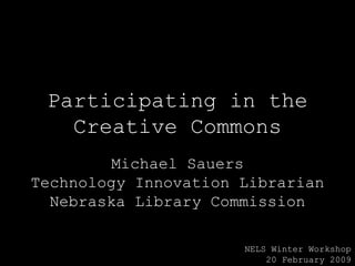 Participating in the Creative Commons Michael Sauers Technology Innovation Librarian Nebraska Library Commission NELS Winter Workshop 20 February 2009 