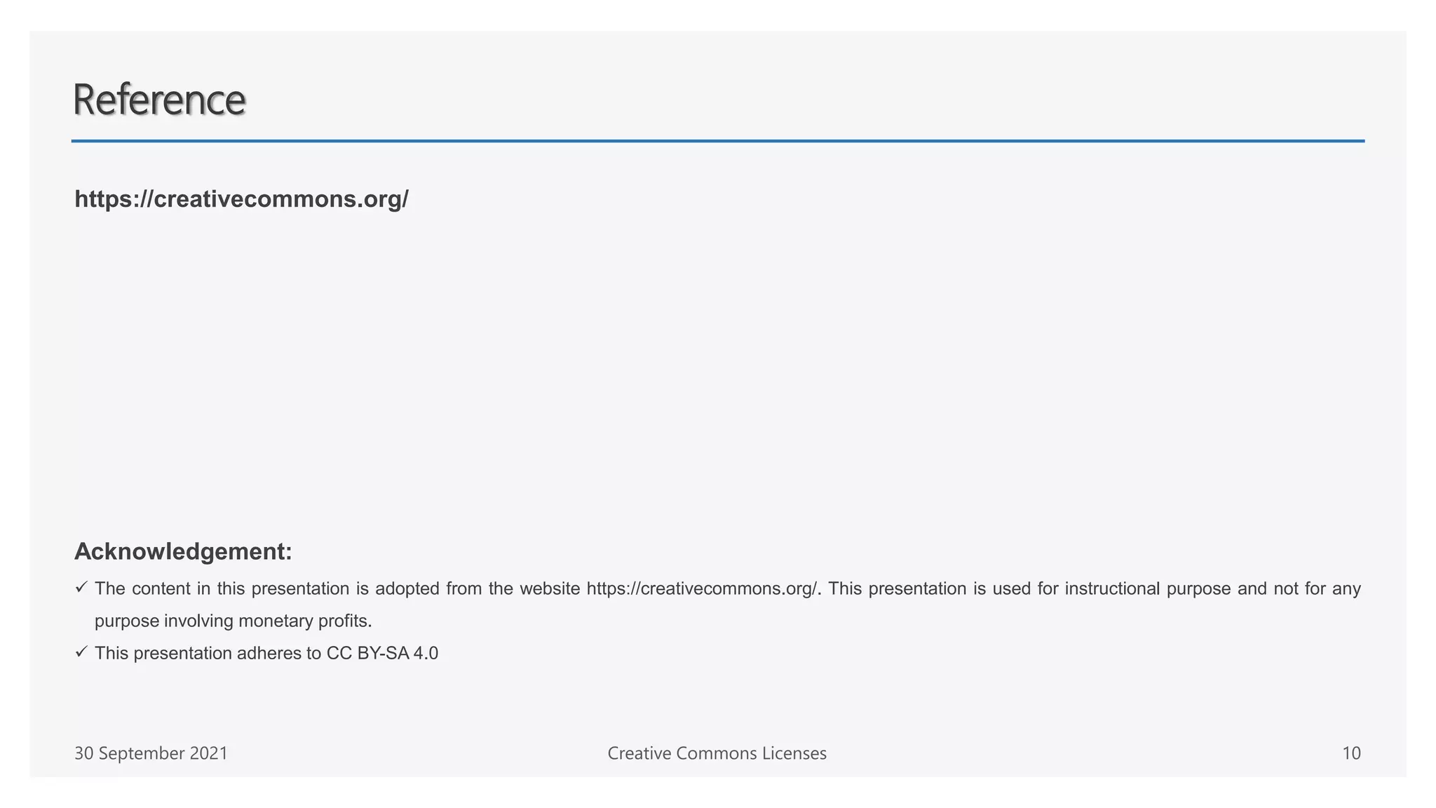 Reference
https://creativecommons.org/
Acknowledgement:
 The content in this presentation is adopted from the website https://creativecommons.org/. This presentation is used for instructional purpose and not for any
purpose involving monetary profits.
 This presentation adheres to CC BY-SA 4.0
Creative Commons Licenses 10
30 September 2021
 