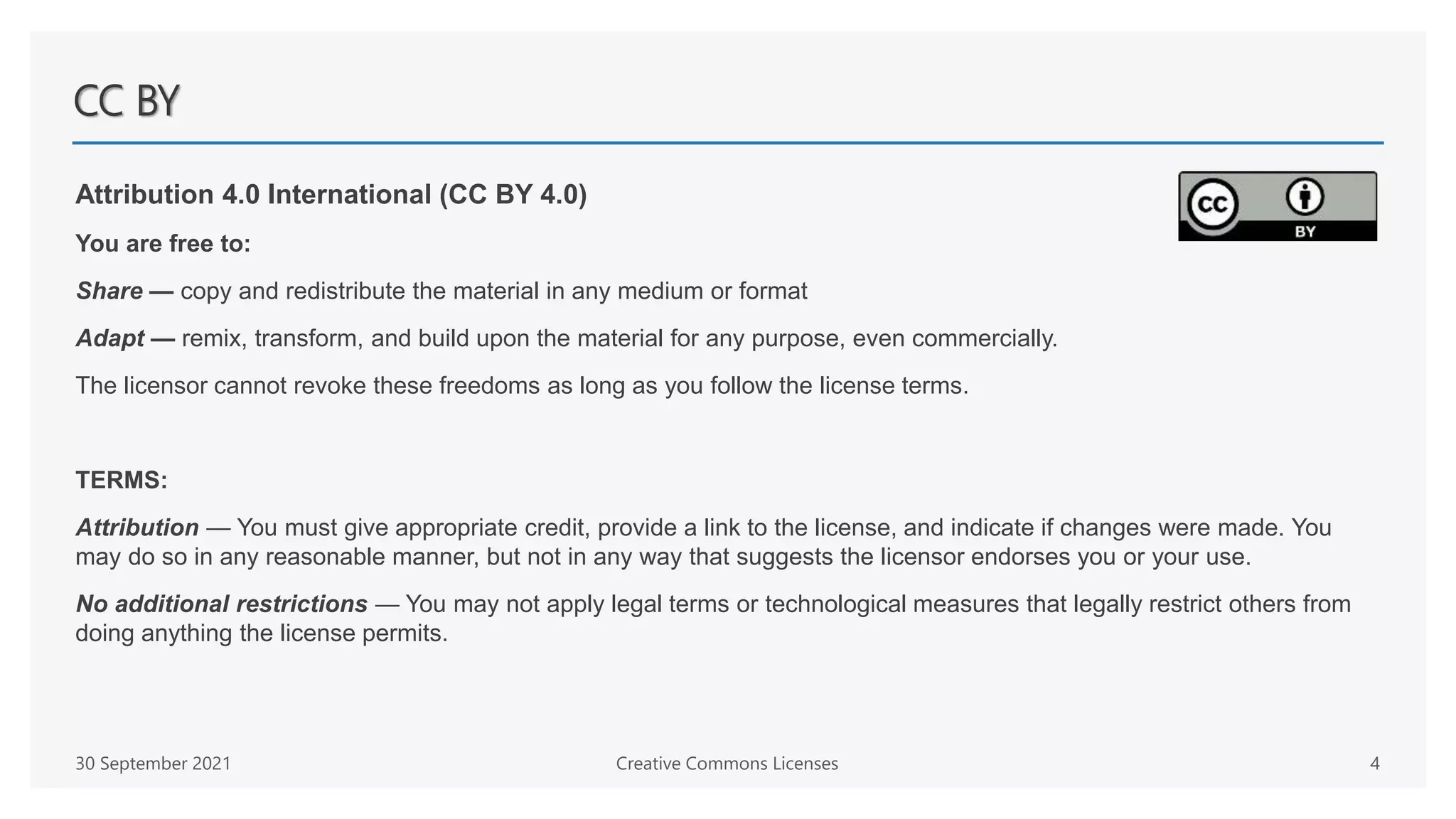 CC BY
Attribution 4.0 International (CC BY 4.0)
You are free to:
Share — copy and redistribute the material in any medium or format
Adapt — remix, transform, and build upon the material for any purpose, even commercially.
The licensor cannot revoke these freedoms as long as you follow the license terms.
TERMS:
Attribution — You must give appropriate credit, provide a link to the license, and indicate if changes were made. You
may do so in any reasonable manner, but not in any way that suggests the licensor endorses you or your use.
No additional restrictions — You may not apply legal terms or technological measures that legally restrict others from
doing anything the license permits.
30 September 2021 Creative Commons Licenses 4
 