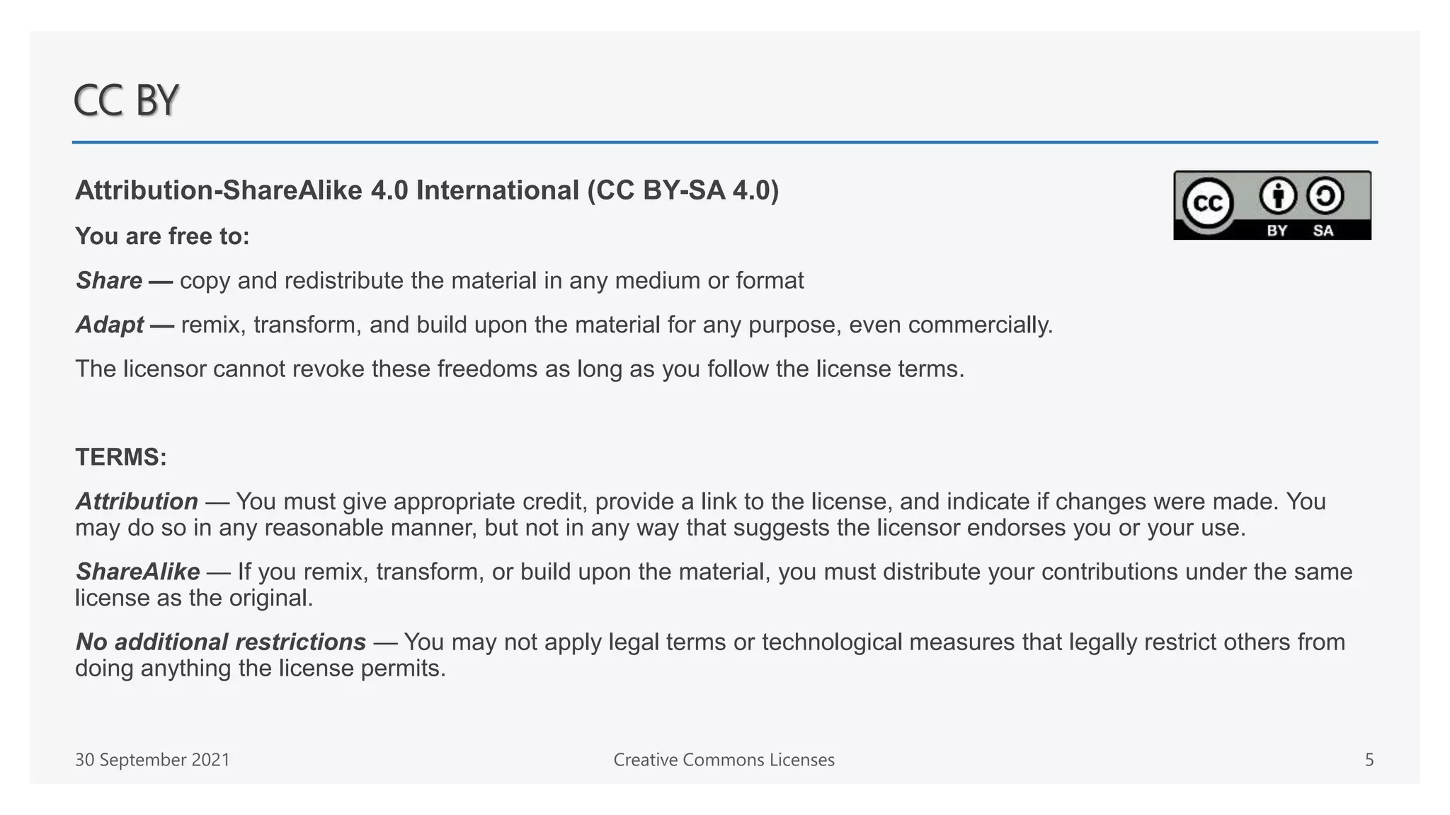 CC BY
Attribution-ShareAlike 4.0 International (CC BY-SA 4.0)
You are free to:
Share — copy and redistribute the material in any medium or format
Adapt — remix, transform, and build upon the material for any purpose, even commercially.
The licensor cannot revoke these freedoms as long as you follow the license terms.
TERMS:
Attribution — You must give appropriate credit, provide a link to the license, and indicate if changes were made. You
may do so in any reasonable manner, but not in any way that suggests the licensor endorses you or your use.
ShareAlike — If you remix, transform, or build upon the material, you must distribute your contributions under the same
license as the original.
No additional restrictions — You may not apply legal terms or technological measures that legally restrict others from
doing anything the license permits.
30 September 2021 Creative Commons Licenses 5
 