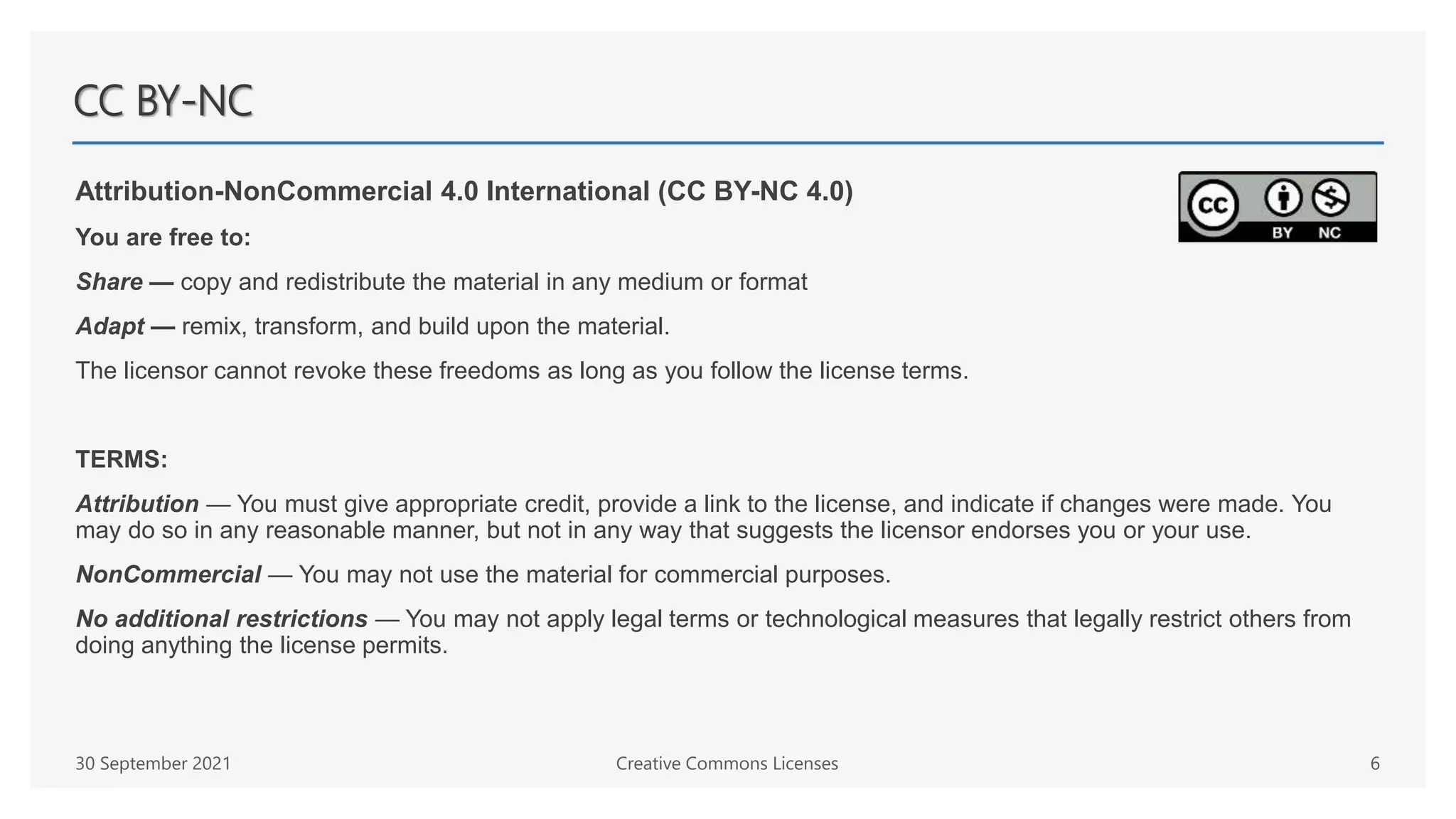 CC BY-NC
Attribution-NonCommercial 4.0 International (CC BY-NC 4.0)
You are free to:
Share — copy and redistribute the material in any medium or format
Adapt — remix, transform, and build upon the material.
The licensor cannot revoke these freedoms as long as you follow the license terms.
TERMS:
Attribution — You must give appropriate credit, provide a link to the license, and indicate if changes were made. You
may do so in any reasonable manner, but not in any way that suggests the licensor endorses you or your use.
NonCommercial — You may not use the material for commercial purposes.
No additional restrictions — You may not apply legal terms or technological measures that legally restrict others from
doing anything the license permits.
30 September 2021 Creative Commons Licenses 6
 