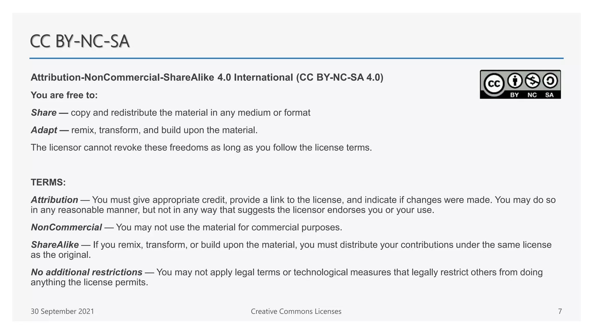 CC BY-NC-SA
Attribution-NonCommercial-ShareAlike 4.0 International (CC BY-NC-SA 4.0)
You are free to:
Share — copy and redistribute the material in any medium or format
Adapt — remix, transform, and build upon the material.
The licensor cannot revoke these freedoms as long as you follow the license terms.
TERMS:
Attribution — You must give appropriate credit, provide a link to the license, and indicate if changes were made. You may do so
in any reasonable manner, but not in any way that suggests the licensor endorses you or your use.
NonCommercial — You may not use the material for commercial purposes.
ShareAlike — If you remix, transform, or build upon the material, you must distribute your contributions under the same license
as the original.
No additional restrictions — You may not apply legal terms or technological measures that legally restrict others from doing
anything the license permits.
30 September 2021 Creative Commons Licenses 7
 