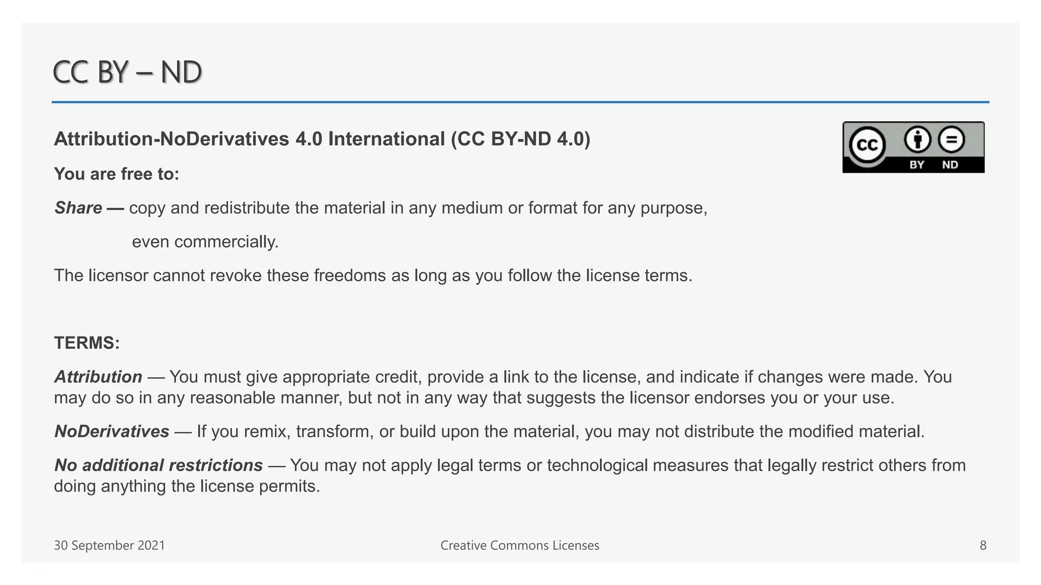 CC BY – ND
Attribution-NoDerivatives 4.0 International (CC BY-ND 4.0)
You are free to:
Share — copy and redistribute the material in any medium or format for any purpose,
even commercially.
The licensor cannot revoke these freedoms as long as you follow the license terms.
TERMS:
Attribution — You must give appropriate credit, provide a link to the license, and indicate if changes were made. You
may do so in any reasonable manner, but not in any way that suggests the licensor endorses you or your use.
NoDerivatives — If you remix, transform, or build upon the material, you may not distribute the modified material.
No additional restrictions — You may not apply legal terms or technological measures that legally restrict others from
doing anything the license permits.
30 September 2021 Creative Commons Licenses 8
 