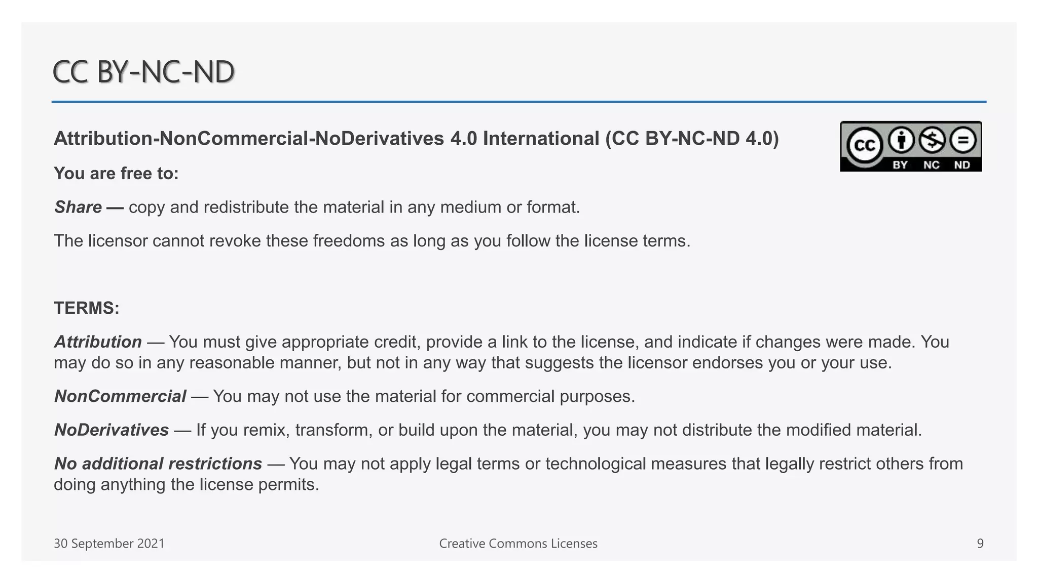 CC BY-NC-ND
Attribution-NonCommercial-NoDerivatives 4.0 International (CC BY-NC-ND 4.0)
You are free to:
Share — copy and redistribute the material in any medium or format.
The licensor cannot revoke these freedoms as long as you follow the license terms.
TERMS:
Attribution — You must give appropriate credit, provide a link to the license, and indicate if changes were made. You
may do so in any reasonable manner, but not in any way that suggests the licensor endorses you or your use.
NonCommercial — You may not use the material for commercial purposes.
NoDerivatives — If you remix, transform, or build upon the material, you may not distribute the modified material.
No additional restrictions — You may not apply legal terms or technological measures that legally restrict others from
doing anything the license permits.
30 September 2021 Creative Commons Licenses 9
 