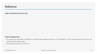 Reference
https://creativecommons.org/
Acknowledgement:
 The content in this presentation is adopted from the website https://creativecommons.org/. This presentation is used for instructional purpose and not for any
purpose involving monetary profits.
 This presentation adheres to CC BY-SA 4.0
Creative Commons Licenses 10
30 September 2021
 