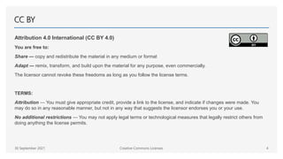 CC BY
Attribution 4.0 International (CC BY 4.0)
You are free to:
Share — copy and redistribute the material in any medium or format
Adapt — remix, transform, and build upon the material for any purpose, even commercially.
The licensor cannot revoke these freedoms as long as you follow the license terms.
TERMS:
Attribution — You must give appropriate credit, provide a link to the license, and indicate if changes were made. You
may do so in any reasonable manner, but not in any way that suggests the licensor endorses you or your use.
No additional restrictions — You may not apply legal terms or technological measures that legally restrict others from
doing anything the license permits.
30 September 2021 Creative Commons Licenses 4
 