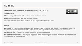 CC BY-NC
Attribution-NonCommercial 4.0 International (CC BY-NC 4.0)
You are free to:
Share — copy and redistribute the material in any medium or format
Adapt — remix, transform, and build upon the material.
The licensor cannot revoke these freedoms as long as you follow the license terms.
TERMS:
Attribution — You must give appropriate credit, provide a link to the license, and indicate if changes were made. You
may do so in any reasonable manner, but not in any way that suggests the licensor endorses you or your use.
NonCommercial — You may not use the material for commercial purposes.
No additional restrictions — You may not apply legal terms or technological measures that legally restrict others from
doing anything the license permits.
30 September 2021 Creative Commons Licenses 6
 