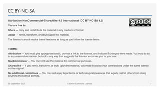 CC BY-NC-SA
Attribution-NonCommercial-ShareAlike 4.0 International (CC BY-NC-SA 4.0)
You are free to:
Share — copy and redistribute the material in any medium or format
Adapt — remix, transform, and build upon the material.
The licensor cannot revoke these freedoms as long as you follow the license terms.
TERMS:
Attribution — You must give appropriate credit, provide a link to the license, and indicate if changes were made. You may do so
in any reasonable manner, but not in any way that suggests the licensor endorses you or your use.
NonCommercial — You may not use the material for commercial purposes.
ShareAlike — If you remix, transform, or build upon the material, you must distribute your contributions under the same license
as the original.
No additional restrictions — You may not apply legal terms or technological measures that legally restrict others from doing
anything the license permits.
30 September 2021 Creative Commons Licenses 7
 