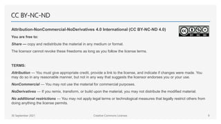 CC BY-NC-ND
Attribution-NonCommercial-NoDerivatives 4.0 International (CC BY-NC-ND 4.0)
You are free to:
Share — copy and redistribute the material in any medium or format.
The licensor cannot revoke these freedoms as long as you follow the license terms.
TERMS:
Attribution — You must give appropriate credit, provide a link to the license, and indicate if changes were made. You
may do so in any reasonable manner, but not in any way that suggests the licensor endorses you or your use.
NonCommercial — You may not use the material for commercial purposes.
NoDerivatives — If you remix, transform, or build upon the material, you may not distribute the modified material.
No additional restrictions — You may not apply legal terms or technological measures that legally restrict others from
doing anything the license permits.
30 September 2021 Creative Commons Licenses 9
 