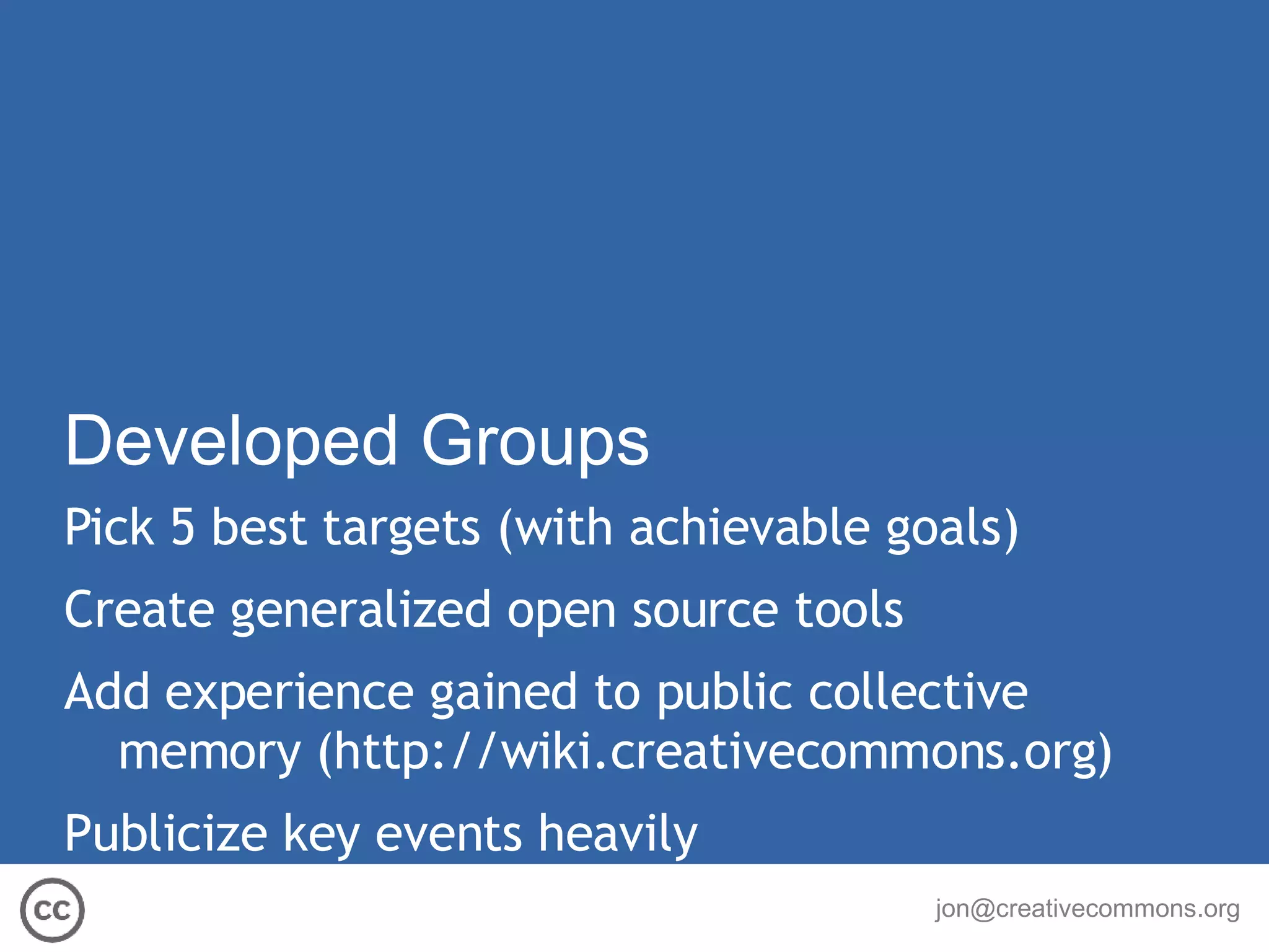Developed Groups Pick 5 best targets (with achievable goals) Create generalized open source tools Add experience gained to public collective memory  ( http://wiki.creativecommons.org ) Publicize key events heavily 