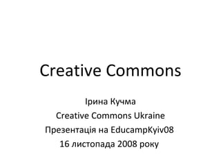 Creative Commons Ірина Кучма Creative Commons Ukraine Презентація на EducampKyiv08  16 листопада 2008 року   