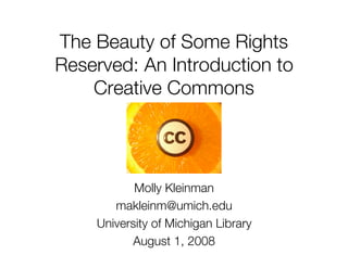 The Beauty of Some Rights
Reserved: An Introduction to
    Creative Commons




           Molly Kleinman
       makleinm@umich.edu
    University of Michigan Library
          August 1, 2008
 