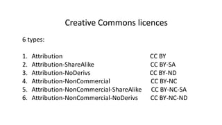 Creative Commons licences 
6 types: 
1. Attribution CC BY 
2. Attribution-ShareAlike CC BY-SA 
3. Attribution-NoDerivs CC BY-ND 
4. Attribution-NonCommercial CC BY-NC 
5. Attribution-NonCommercial-ShareAlike CC BY-NC-SA 
6. Attribution-NonCommercial-NoDerivs CC BY-NC-ND 
 