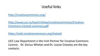 Useful links 
http://creativecommons.org/ 
http://www.ucc.ie/law/irishlaw/creativecommons/Creative- 
Commons-Ireland-summary.pdf 
https://wiki.creativecommons.org/Ireland 
UCC Law Department is the Irish Partner for Creative Commons 
Licence. Dr. Darius Whelan and Dr. Louise Crowley are the key 
contacts. 
 