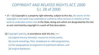 COPYRIGHT AND RELATED RIGHTS ACT, 2000 
S.I. 28 of 2000 
• 17.—(1) Copyright is a property right whereby, subject to this Act, the owner of the 
copyright in any work may undertake or authorise other persons in relation to that 
work to undertake certain acts in the State, being acts which are designated by this Act 
as acts restricted by copyright in a work of that description. 
(2) Copyright subsists, in accordance with this Act, in— 
(a) original literary, dramatic, musical or artistic works, 
(b) sound recordings, films, broadcasts or cable programmes, 
(c) the typographical arrangement of published editions, and 
(d) original databases. 
 