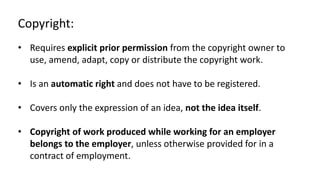 Copyright: 
• Requires explicit prior permission from the copyright owner to 
use, amend, adapt, copy or distribute the copyright work. 
• Is an automatic right and does not have to be registered. 
• Covers only the expression of an idea, not the idea itself. 
• Copyright of work produced while working for an employer 
belongs to the employer, unless otherwise provided for in a 
contract of employment. 
 