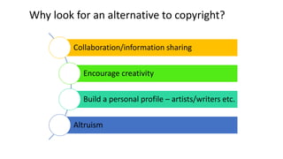 Why look for an alternative to copyright? 
Collaboration/information sharing 
Encourage creativity 
Build a personal profile – artists/writers etc. 
Altruism 
 