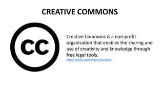 CREATIVE COMMONS 
Creative Commons is a non-profit 
organisation that enables the sharing and 
use of creativity and knowledge through 
free legal tools. 
https://creativecommons.org/about 
 