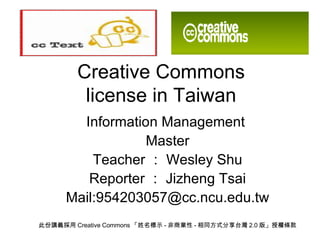 Creative Commons license in Taiwan Information Management  Master Teacher ： Wesley Shu Reporter ： Jizheng Tsai Mail:954203057@cc.ncu.edu.tw 此份講義採用 Creative Commons 「姓名標示 - 非商業性 - 相同方式分享台灣 2.0 版」授權條款 