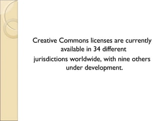 Creative Commons licenses are currently available in 34 different  jurisdictions worldwide, with nine others under development. 