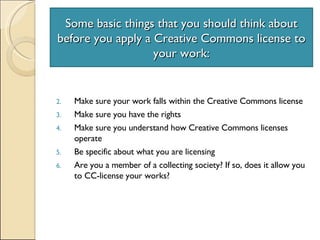 Some basic things that you should think about before you apply a Creative Commons license to your work: Make sure your work falls within the Creative Commons license Make sure you have the rights Make sure you understand how Creative Commons licenses operate Be specific about what you are licensing Are you a member of a collecting society? If so, does it allow you to CC-license your works? 