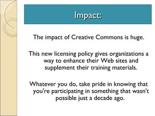 Impact: The impact of Creative Commons is huge.  This new licensing policy gives organizations a way to enhance their Web sites and supplement their training materials. Whatever you do, take pride in knowing that you're participating in something that wasn't possible just a decade ago.  