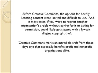 Before Creative Commons, the options for openly licensing content were limited and difficult to use.  And in most cases, if you were to reprint another organization's article without paying for it or asking for permission, you'd likely get slapped with a lawsuit alleging copyright theft.  Creative Commons marks an incredible shift from those days one that especially benefits profit and nonprofit  organizations alike.  