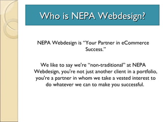 Who is NEPA Webdesign? NEPA Webdesign is “Your Partner in eCommerce Success.” We like to say we're “non-traditional” at NEPA Webdesign, you're not just another client in a portfolio, you're a partner in whom we take a vested interest to do whatever we can to make you successful.  