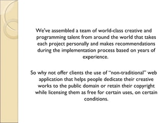 We've assembled a team of world-class creative and programming talent from around the world that takes each project personally and makes recommendations during the implementation process based on years of experience.  So why not offer clients the use of “non-traditional” web application that helps people dedicate their creative works to the public domain or retain their copyright while licensing them as free for certain uses, on certain conditions. 