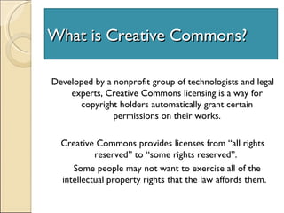 What is Creative Commons? Developed by a nonprofit group of technologists and legal experts, Creative Commons licensing is a way for copyright holders automatically grant certain permissions on their works. Creative Commons provides licenses from “all rights reserved” to “some rights reserved”.  Some people may not want to exercise all of the intellectual property rights that the law affords them.  